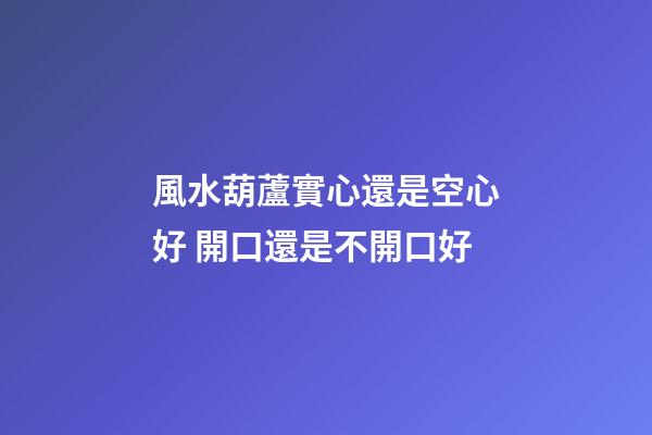 風水葫蘆實心還是空心好 開口還是不開口好